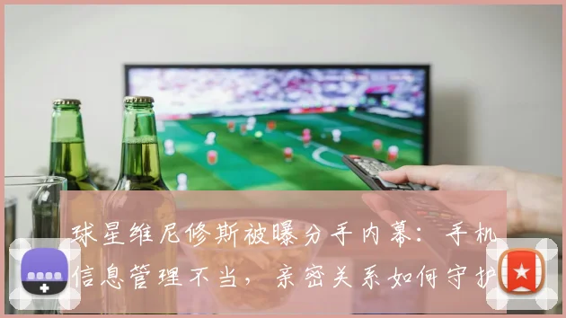 球星维尼修斯被曝分手内幕：手机信息管理不当，亲密关系如何守护隐私边界？