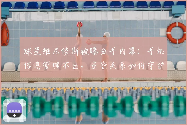 球星维尼修斯被曝分手内幕：手机信息管理不当，亲密关系如何守护隐私边界？