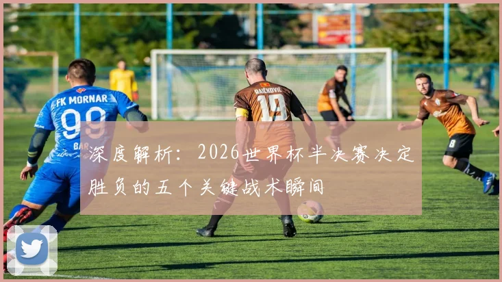 深度解析:2026世界杯半决赛决定胜负的五个关键战术瞬间