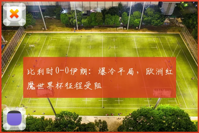 比利时0-0伊朗：爆冷平局，欧洲红魔世界杯征程受阻