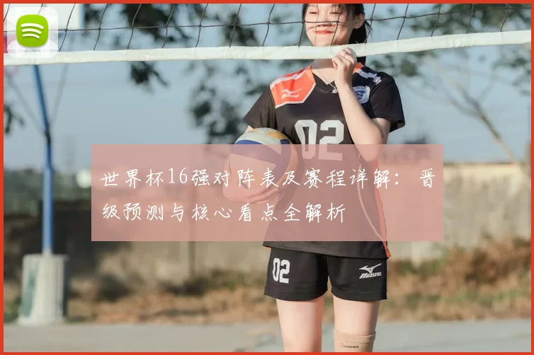 世界杯16强对阵表及赛程详解:晋级预测与核心看点全解析