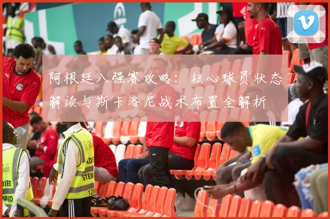 阿根廷八强赛攻略：核心球员状态解读与斯卡洛尼战术布置全解析
